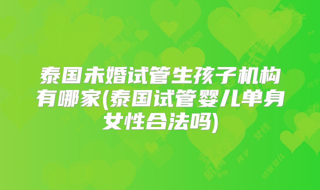 泰国未婚试管生孩子机构有哪家(泰国试管婴儿单身女性合法吗)