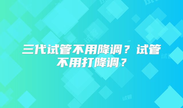 三代试管不用降调?试管不用打降调?