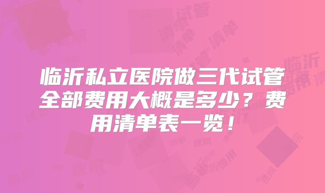 临沂私立医院做三代试管全部费用大概是多少？费用清单表一览！