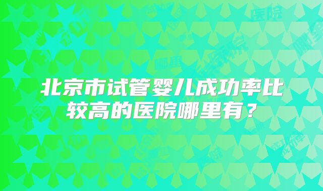 北京市试管婴儿成功率比较高的医院哪里有？