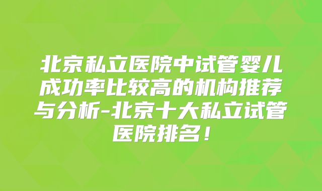 北京私立医院中试管婴儿成功率比较高的机构推荐与分析-北京十大私立试管医院排名!
