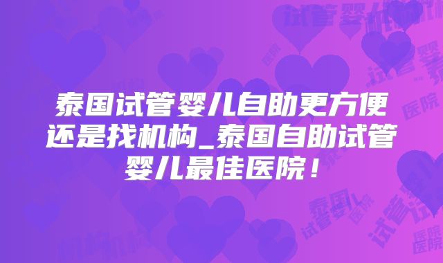 泰国试管婴儿自助更方便还是找机构_泰国自助试管婴儿最佳医院!