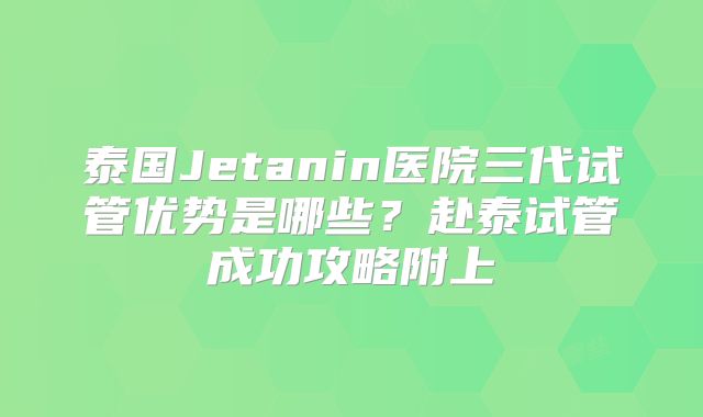 泰国Jetanin医院三代试管优势是哪些？赴泰试管成功攻略附上