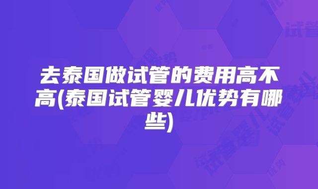 去泰国做试管的费用高不高(泰国试管婴儿优势有哪些)