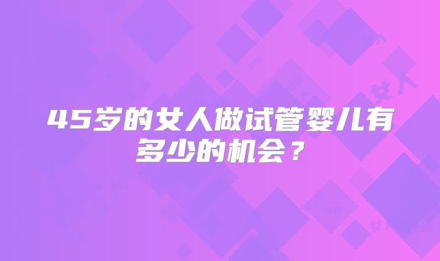 45岁的女人做试管婴儿有多少的机会?