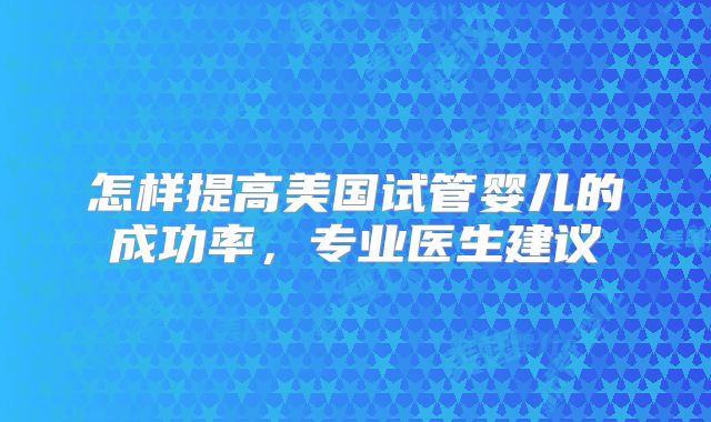 怎样提高美国试管婴儿的成功率，专业医生建议