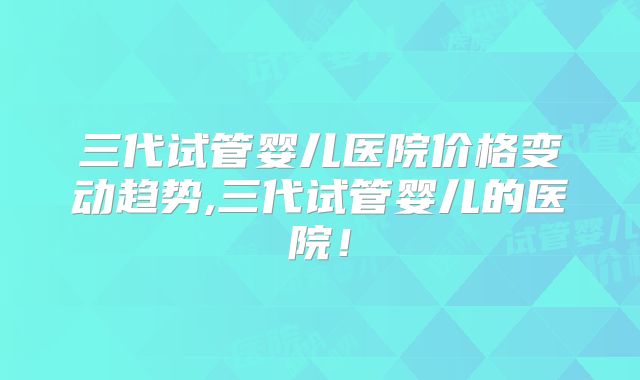 三代试管婴儿医院价格变动趋势,三代试管婴儿的医院!