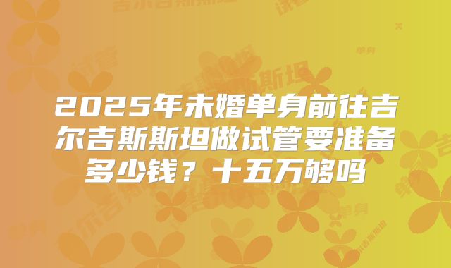 2025年未婚单身前往吉尔吉斯斯坦做试管要准备多少钱？十五万够吗