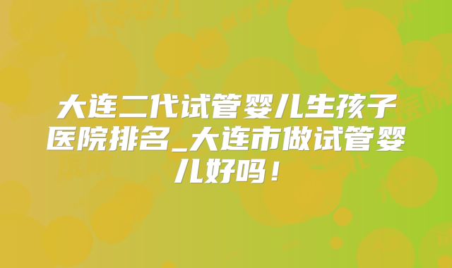 大连二代试管婴儿生孩子医院排名_大连市做试管婴儿好吗！