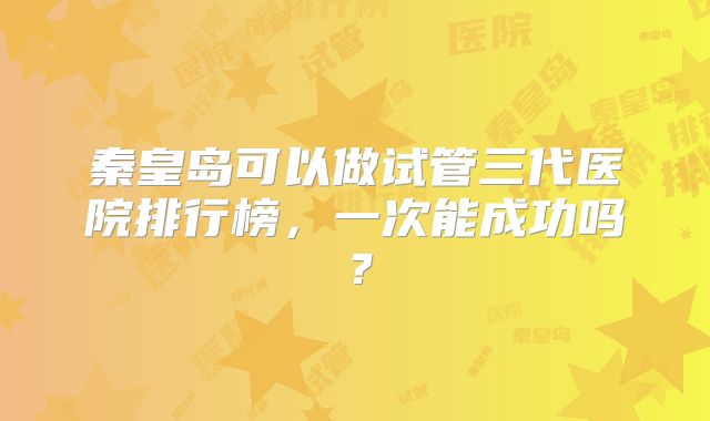 秦皇岛可以做试管三代医院排行榜,一次能成功吗?