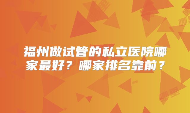 福州做试管的私立医院哪家最好？哪家排名靠前？