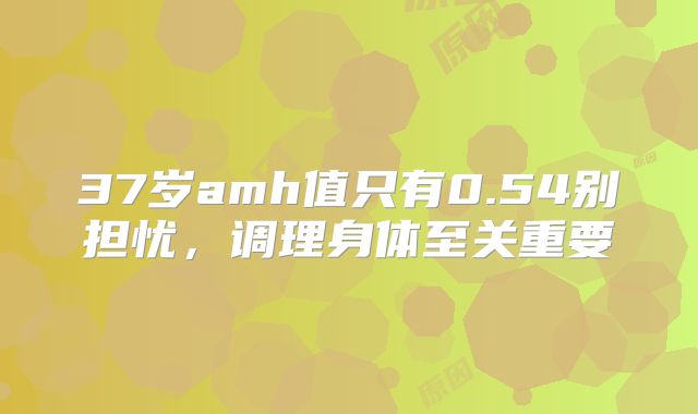 37岁amh值只有0.54别担忧，调理身体至关重要