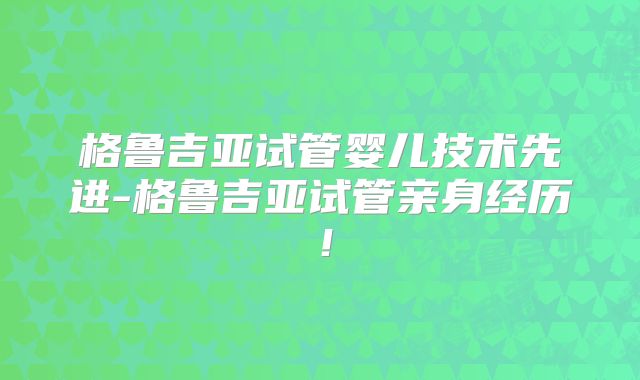 格鲁吉亚试管婴儿技术先进-格鲁吉亚试管亲身经历！