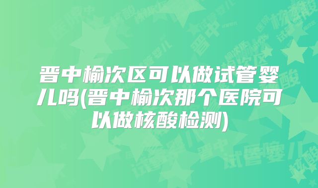 晋中榆次区可以做试管婴儿吗(晋中榆次那个医院可以做核酸检测)