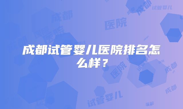 成都试管婴儿医院排名怎么样？