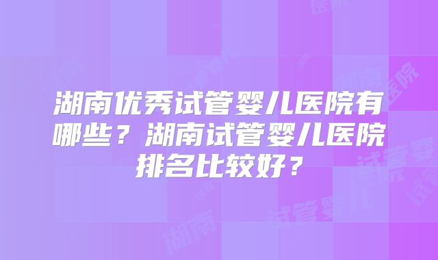 湖南优秀试管婴儿医院有哪些？湖南试管婴儿医院排名比较好？
