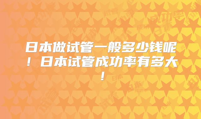 日本做试管一般多少钱呢!日本试管成功率有多大!