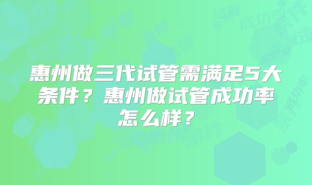 惠州做三代试管需满足5大条件？惠州做试管成功率怎么样？