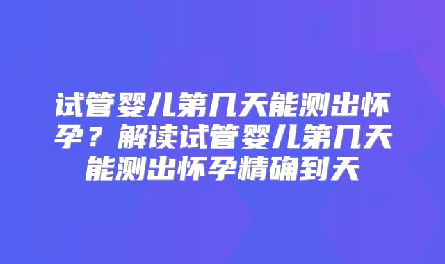 试管婴儿第几天能测出怀孕？解读试管婴儿第几天能测出怀孕精确到天