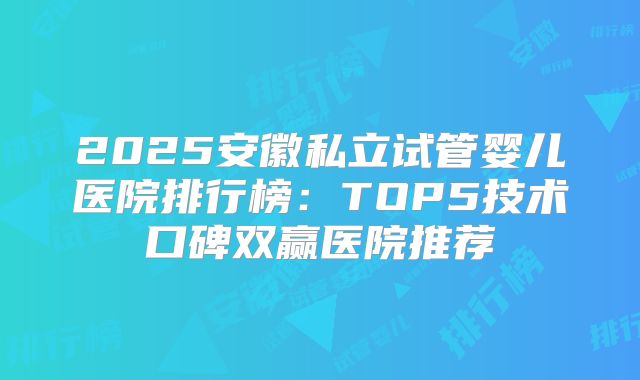 2025安徽私立试管婴儿医院排行榜：TOP5技术口碑双赢医院推荐