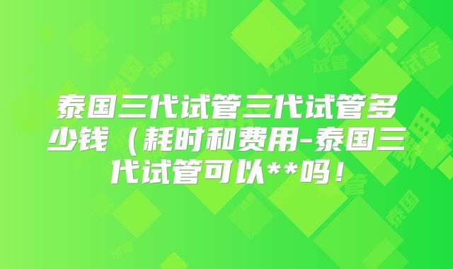 泰国三代试管三代试管多少钱（耗时和费用-泰国三代试管可以**吗！