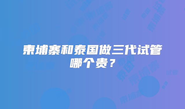柬埔寨和泰国做三代试管哪个贵？