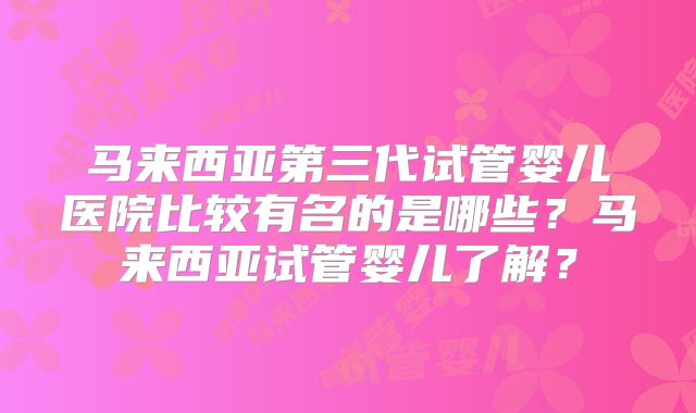 马来西亚第三代试管婴儿医院比较有名的是哪些？马来西亚试管婴儿了解？