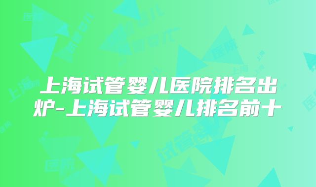 上海试管婴儿医院排名出炉-上海试管婴儿排名前十