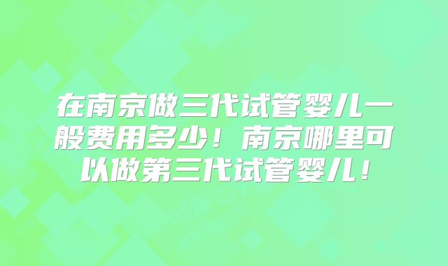 在南京做三代试管婴儿一般费用多少！南京哪里可以做第三代试管婴儿！