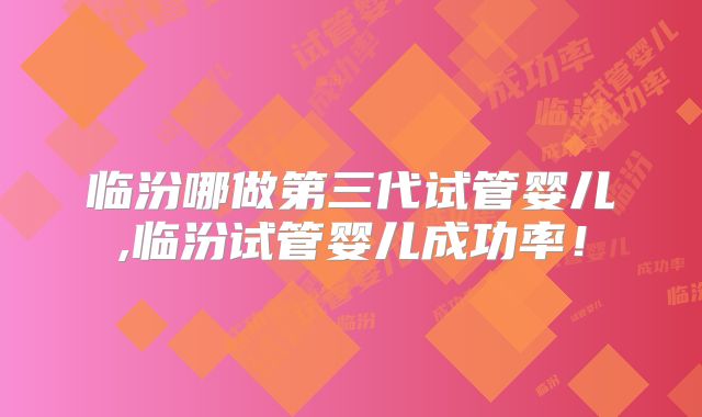 临汾哪做第三代试管婴儿,临汾试管婴儿成功率！