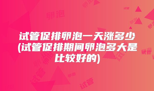 试管促排卵泡一天涨多少(试管促排期间卵泡多大是比较好的)
