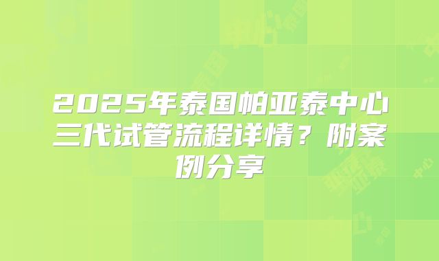 2025年泰国帕亚泰中心三代试管流程详情？附案例分享