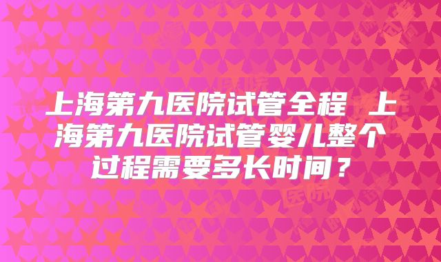 上海第九医院试管全程 上海第九医院试管婴儿整个过程需要多长时间?
