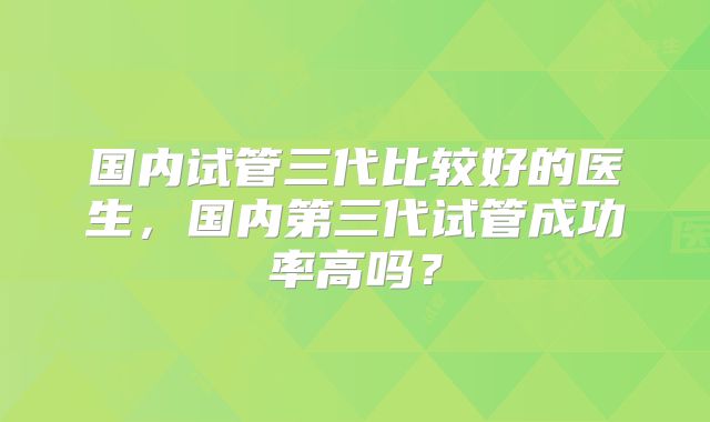 国内试管三代比较好的医生，国内第三代试管成功率高吗？