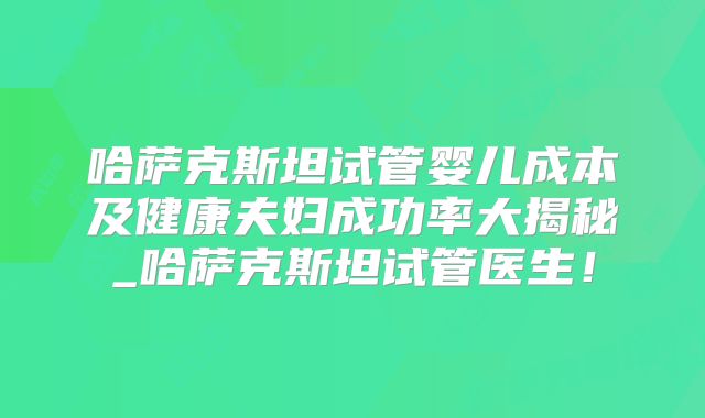 哈萨克斯坦试管婴儿成本及健康夫妇成功率大揭秘_哈萨克斯坦试管医生!