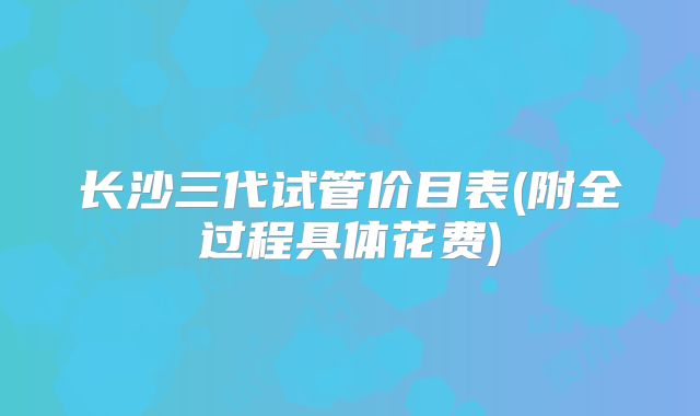 长沙三代试管价目表(附全过程具体花费)