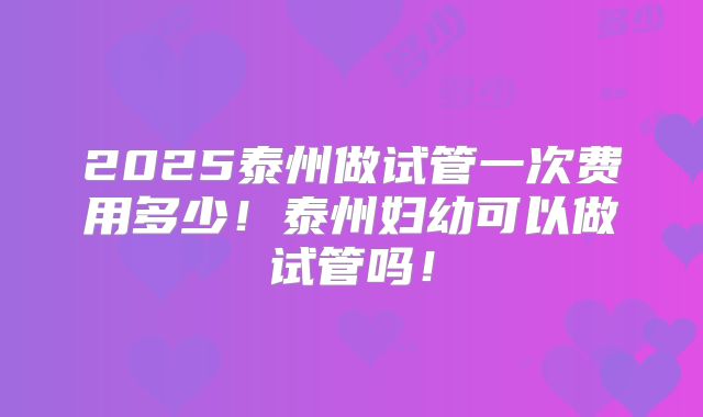 2025泰州做试管一次费用多少!泰州妇幼可以做试管吗!