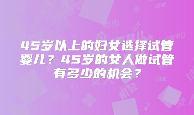 45岁以上的妇女选择试管婴儿？45岁的女人做试管有多少的机会？