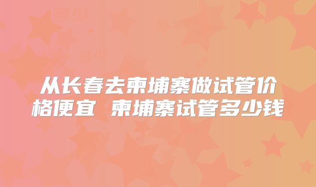 从长春去柬埔寨做试管价格便宜 柬埔寨试管多少钱
