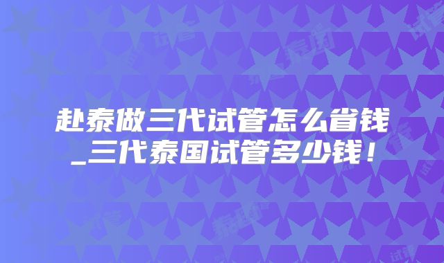赴泰做三代试管怎么省钱_三代泰国试管多少钱！