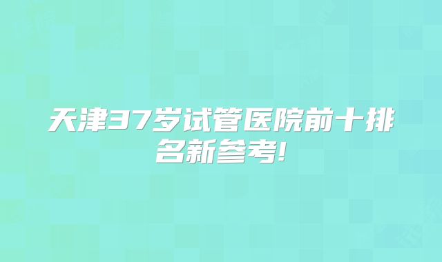 天津37岁试管医院前十排名新参考!