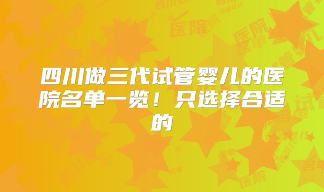 四川做三代试管婴儿的医院名单一览！只选择合适的