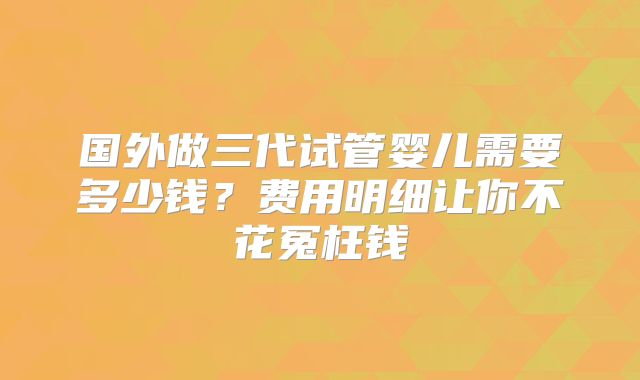 国外做三代试管婴儿需要多少钱?费用明细让你不花冤枉钱