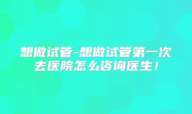 想做试管-想做试管第一次去医院怎么咨询医生!