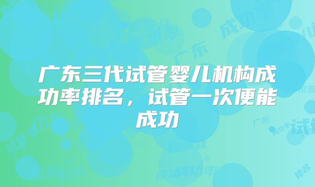 广东三代试管婴儿机构成功率排名,试管一次便能成功