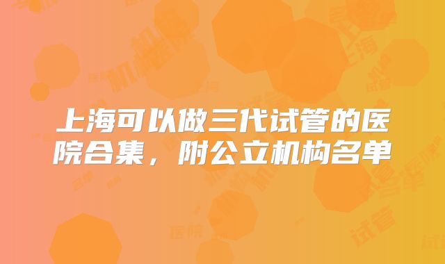 上海可以做三代试管的医院合集，附公立机构名单