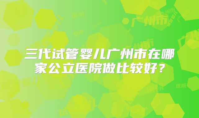 三代试管婴儿广州市在哪家公立医院做比较好？
