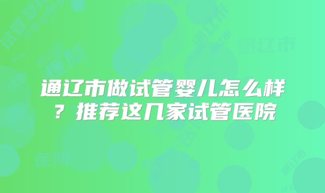通辽市做试管婴儿怎么样？推荐这几家试管医院