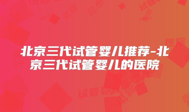 北京三代试管婴儿推荐-北京三代试管婴儿的医院