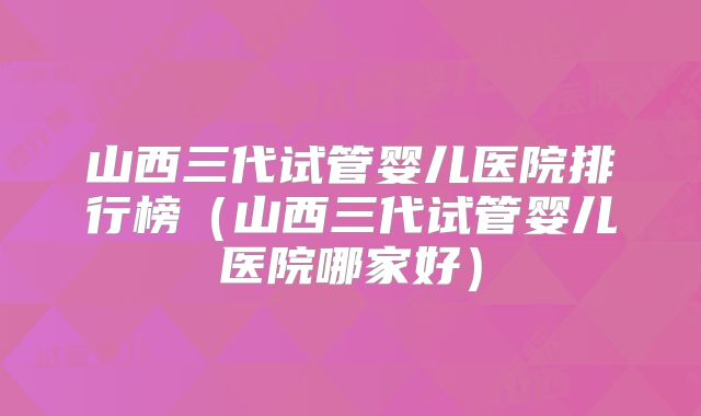 山西三代试管婴儿医院排行榜（山西三代试管婴儿医院哪家好）